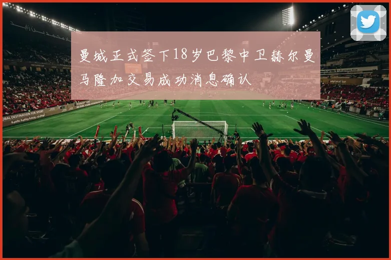 曼城正式签下18岁巴黎中卫赫尔曼马隆加交易成功消息确认