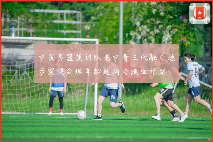 中国男篮集训队老中青三代融合逐步实现合理年龄结构与换血计划