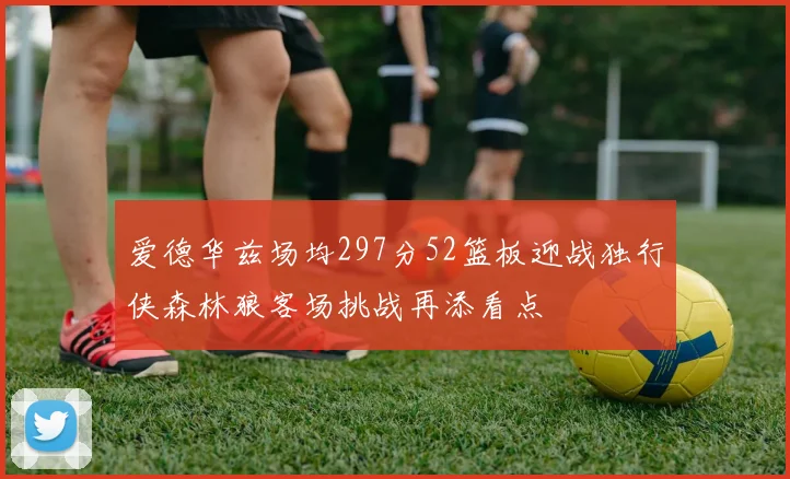 爱德华兹场均297分52篮板迎战独行侠森林狼客场挑战再添看点