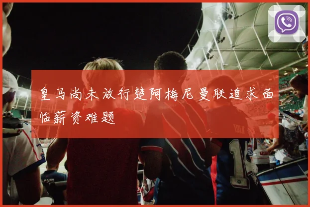 皇马尚未放行楚阿梅尼曼联追求面临薪资难题