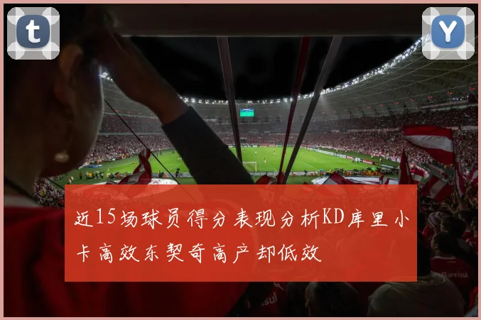 近15场球员得分表现分析KD库里小卡高效东契奇高产却低效