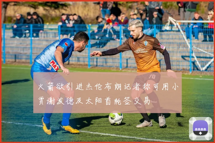 火箭欲引进杰伦布朗记者称可用小贾谢泼德及太阳首轮签交易