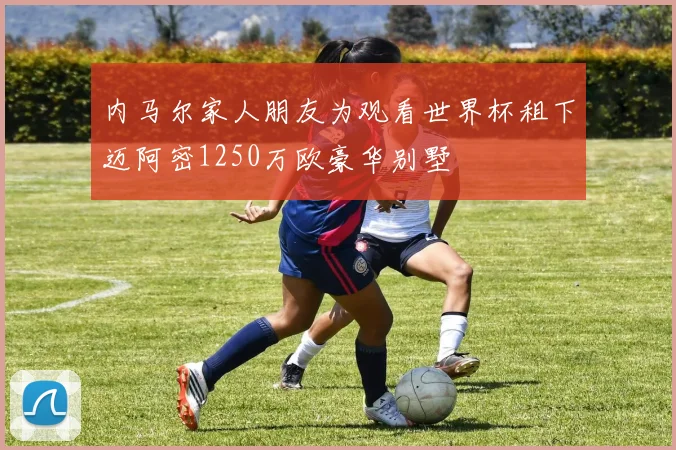 内马尔家人朋友为观看世界杯租下迈阿密1250万欧豪华别墅