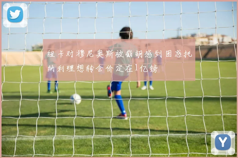 纽卡对穆尼奥斯被截胡感到困惑托纳利理想转会价定在1亿镑