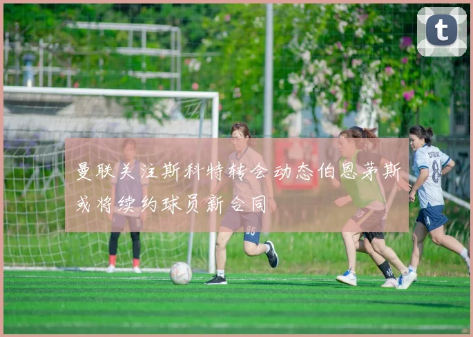 曼联关注斯科特转会动态伯恩茅斯或将续约球员新合同