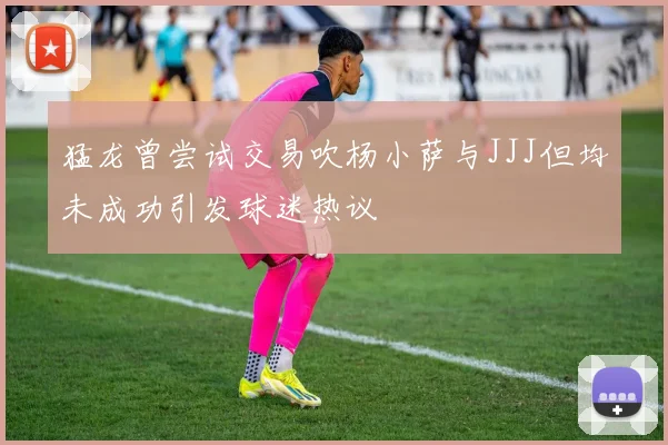 猛龙曾尝试交易吹杨小萨与JJJ但均未成功引发球迷热议