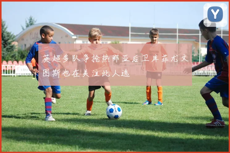 英超多队争抢热那亚后卫库菲尤文图斯也在关注此人选