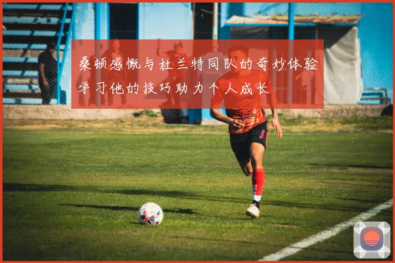 桑顿感慨与杜兰特同队的奇妙体验学习他的技巧助力个人成长
