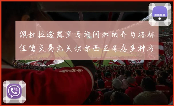 佩杜拉透露罗马询问加纳乔与格林伍德交易无关切尔西正考虑多种方案