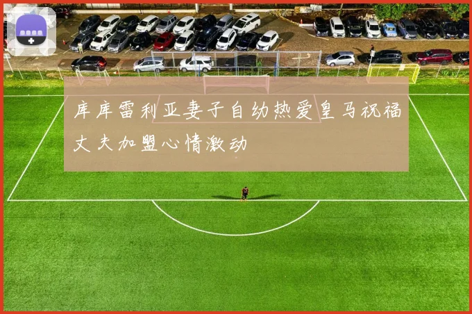 库库雷利亚妻子自幼热爱皇马祝福丈夫加盟心情激动