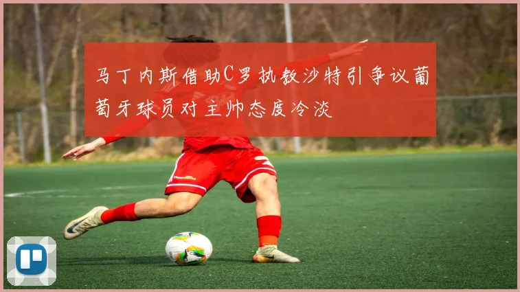 马丁内斯借助C罗执教沙特引争议葡萄牙球员对主帅态度冷淡